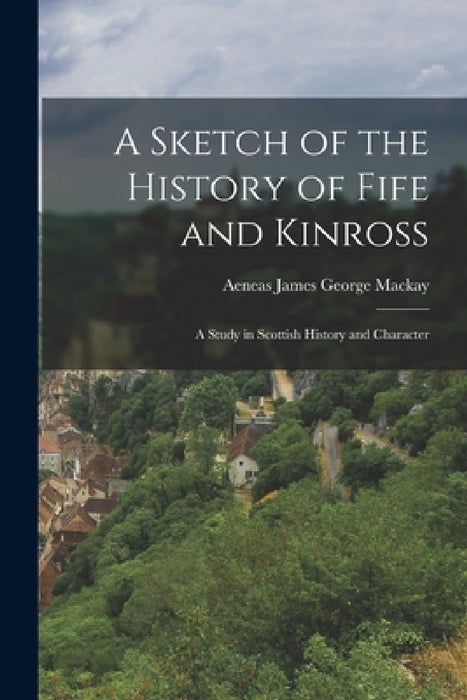 A Sketch of the History of Fife and Kinross: A Study in Scottish History and Character by Aeneas James George MacKay