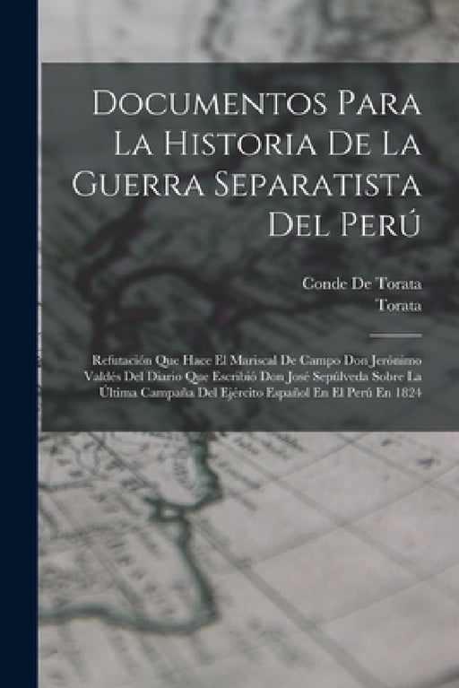 Documentos Para La Historia De La Guerra Separatista Del Perú: Refutación Que Hace El Mariscal De Campo Don Jerónimo Valdés Del Diario Que Escribió Do by Torata, Conde De Torata