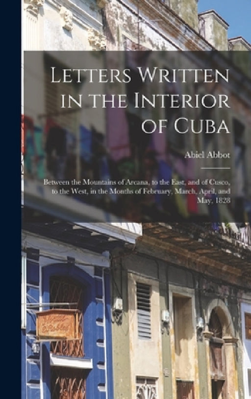 Letters Written in the Interior of Cuba: Between the Mountains of Arcana, to the East, and of Cusco, to the West, in the Months of February, March, Ap by Abiel Abbot