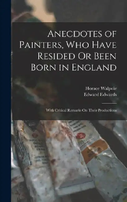 Anecdotes of Painters, Who Have Resided Or Been Born in England: With Critical Remarks On Their Productions by Horace Walpole