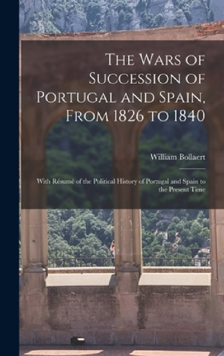 The Wars of Succession of Portugal and Spain, From 1826 to 1840: With Résumé of the Political History of Portugal and Spain to the Present Time by William Bollaert