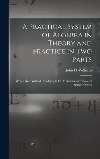 A Practical System of Algebra in Theory and Practice in Two Parts: With a New Method of Solving Cubic Equations and Those of Higher Orders by John D. Williams