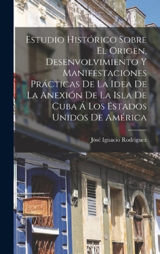 Estudio Histórico Sobre El Origen, Desenvolvimiento Y Manifestaciones Prácticas De La Idea De La Anexión De La Isla De Cuba Á Los Estados Unidos De Am by José Ignacio Rodríguez