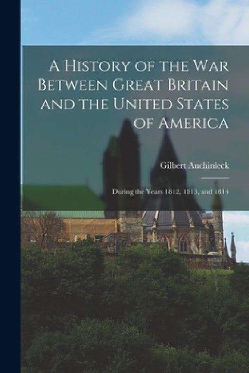 A History of the War Between Great Britain and the United States of America: During the Years 1812, 1813, and 1814 by Gilbert Auchinleck