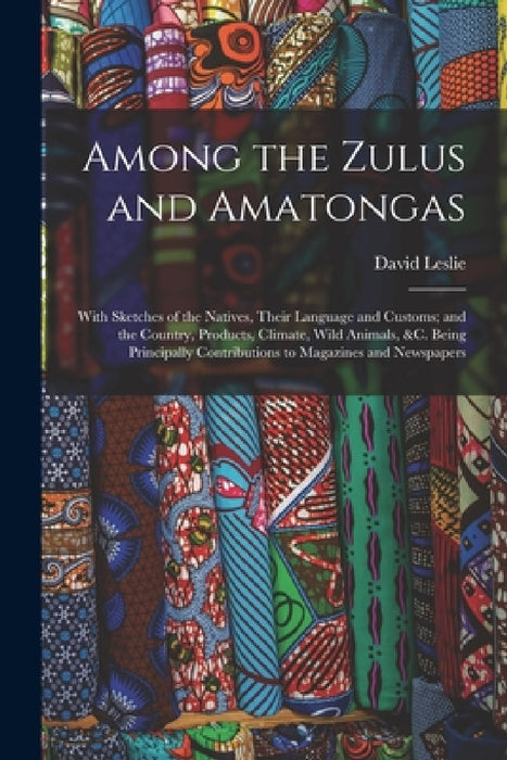 Among the Zulus and Amatongas: With Sketches of the Natives, Their Language and Customs; and the Country, Products, Climate, Wild Animals, &c. Being by David Leslie