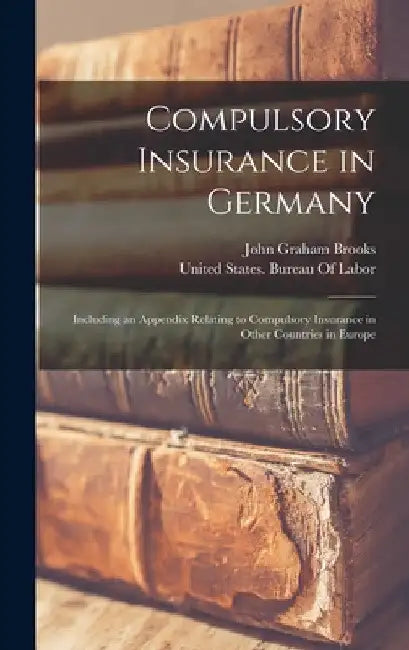 Compulsory Insurance in Germany: Including an Appendix Relating to Compulsory Insurance in Other Countries in Europe by John Graham Brooks