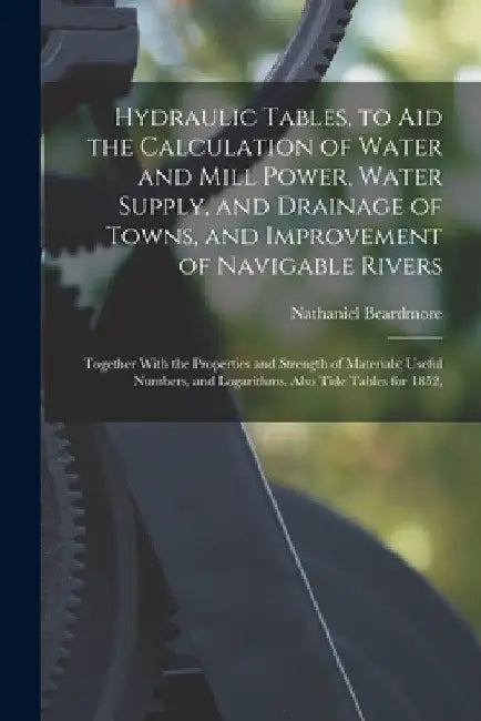 Hydraulic Tables, to Aid the Calculation of Water and Mill Power, Water Supply, and Drainage of Towns, and Improvement of Navigable Rivers: Together W by Nathaniel Beardmore