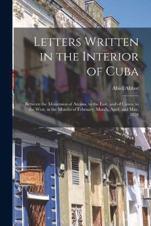 Letters Written in the Interior of Cuba: Between the Mountains of Arcana, to the East, and of Cusco, to the West, in the Months of February, March, Ap by Abiel Abbot