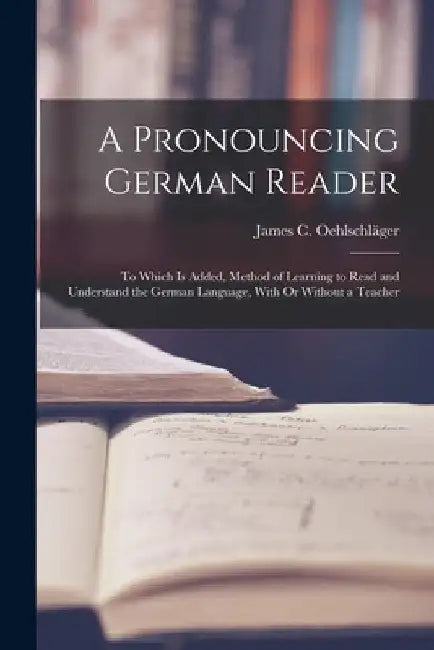 A Pronouncing German Reader: To Which Is Added, Method of Learning to Read and Understand the German Language, With Or Without a Teacher by James C. Oehlschläger