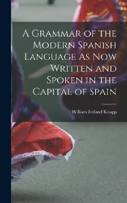 A Grammar of the Modern Spanish Language As Now Written and Spoken in the Capital of Spain by William Ireland Knapp