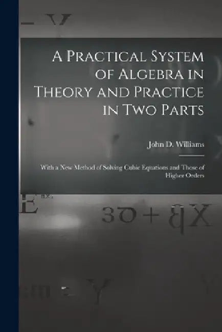 A Practical System of Algebra in Theory and Practice in Two Parts: With a New Method of Solving Cubic Equations and Those of Higher Orders by John D. Williams
