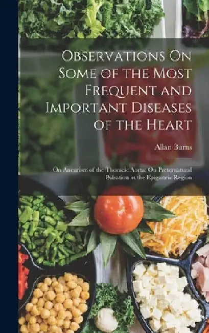 Observations On Some of the Most Frequent and Important Diseases of the Heart: On Aneurism of the Thoracic Aorta; On Preternatural Pulsation in the Ep by Allan Burns