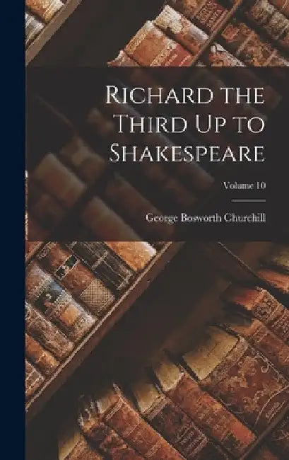 Richard the Third Up to Shakespeare; Volume 10 by George Bosworth Churchill
