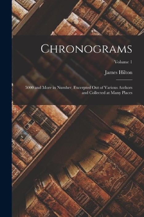 Chronograms: 5000 and More in Number, Excerpted Out of Various Authors and Collected at Many Places; Volume 1 by James Hilton