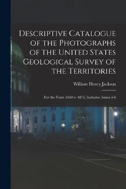 Descriptive Catalogue of the Photographs of the United States Geological Survey of the Territories: For the Years 1869 to 1875, Inclusive, Issues 5-6 by William Henry Jackson