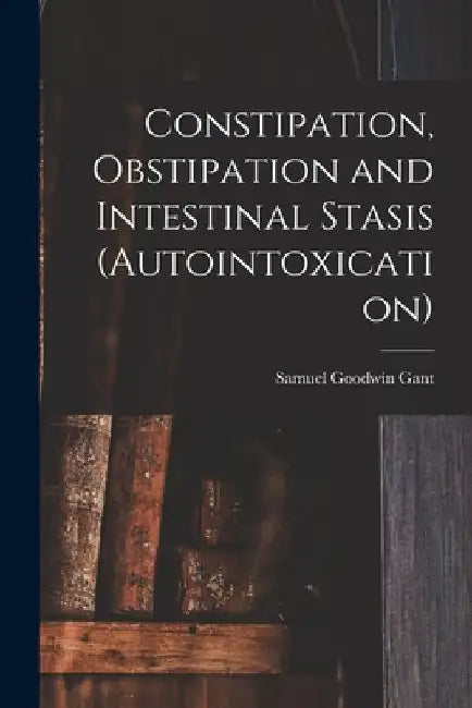 Constipation, Obstipation and Intestinal Stasis (Autointoxication) by Samuel Goodwin Gant