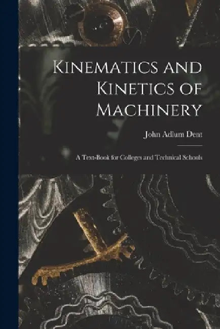 Kinematics and Kinetics of Machinery: A Text-Book for Colleges and Technical Schools by John Adlum Dent