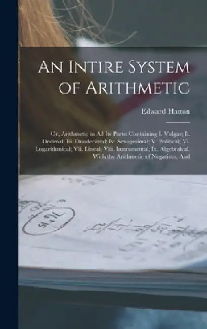 An Intire System of Arithmetic: Or, Arithmetic in All Its Parts: Containing I. Vulgar; Ii. Decimal; Iii. Duodecimal; Iv. Sexagesimal; V. Political; Vi by Edward Hatton