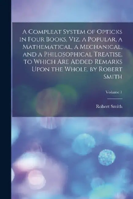 A Compleat System of Opticks in Four Books, Viz. a Popular, a Mathematical, a Mechanical, and a Philosophical Treatise. to Which Are Added Remarks Upo by Robert Smith