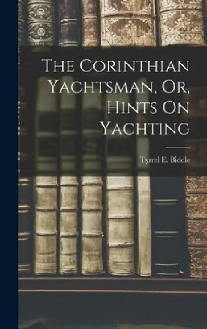The Corinthian Yachtsman, Or, Hints On Yachting by Tyrrel E. Biddle