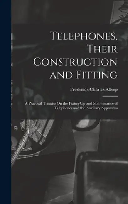 Telephones, Their Construction and Fitting: A Practical Treatise On the Fitting-Up and Maintenance of Telephones and the Auxiliary Apparatus by Frederick Charles Allsop