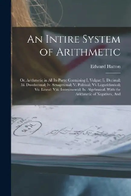 An Intire System of Arithmetic: Or, Arithmetic in All Its Parts: Containing I. Vulgar; Ii. Decimal; Iii. Duodecimal; Iv. Sexagesimal; V. Political; Vi by Edward Hatton