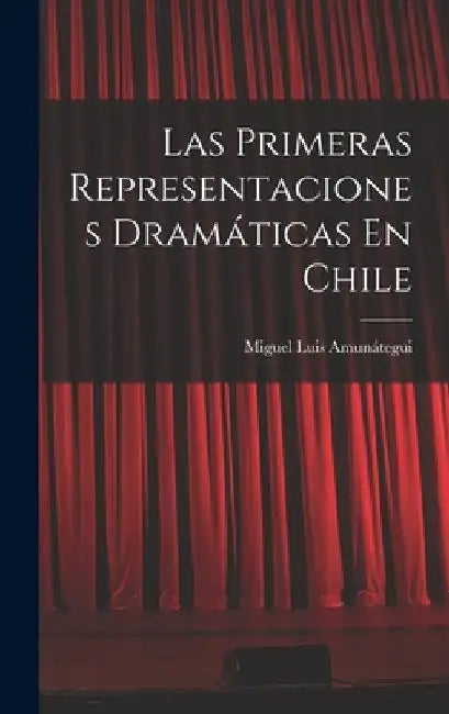 Las Primeras Representaciones Dramáticas En Chile by Miguel Luis Amunátegui