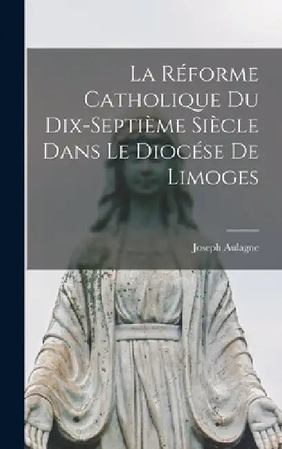 La Réforme Catholique Du Dix-Septième Siècle Dans Le Diocése De Limoges by Joseph Aulagne