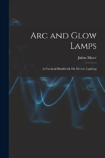 Arc and Glow Lamps: A Practical Handbook On Electric Lighting by Julius Maier