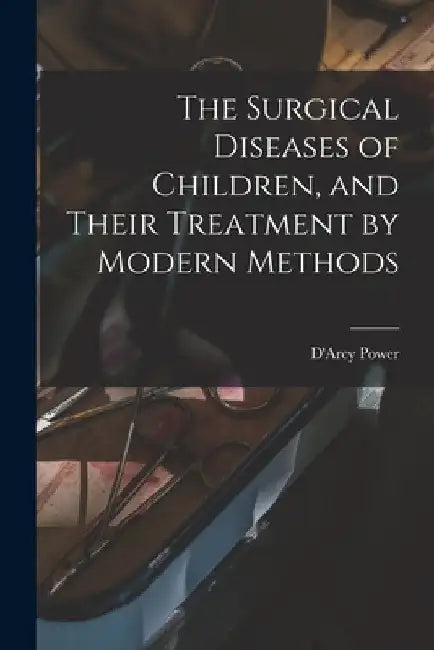 The Surgical Diseases of Children, and Their Treatment by Modern Methods by D'Arcy Power
