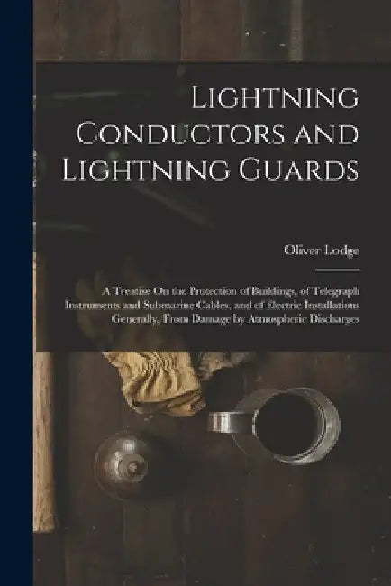 Lightning Conductors and Lightning Guards: A Treatise On the Protection of Buildings, of Telegraph Instruments and Submarine Cables, and of Electric I by Oliver Lodge