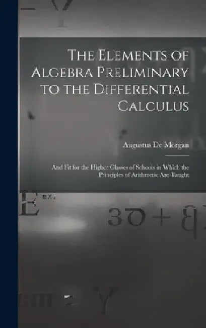 The Elements of Algebra Preliminary to the Differential Calculus: And Fit for the Higher Classes of Schools in Which the Principles of Arithmetic Are by Augustus de Morgan