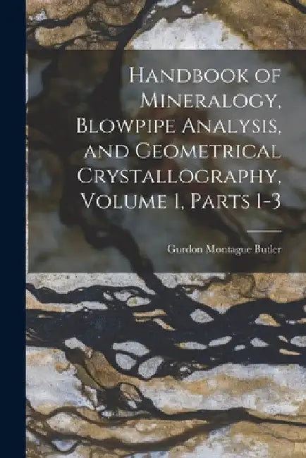 Handbook of Mineralogy, Blowpipe Analysis, and Geometrical Crystallography, Volume 1, parts 1-3 by Gurdon Montague Butler