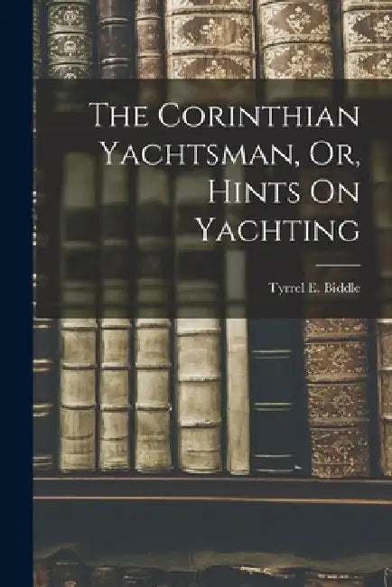The Corinthian Yachtsman, Or, Hints On Yachting by Tyrrel E. Biddle