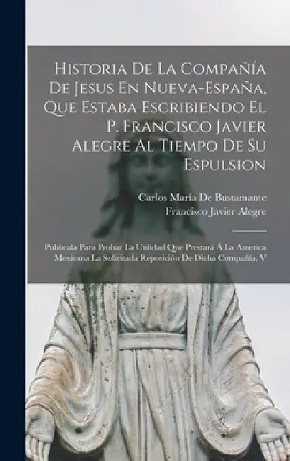 Historia De La Compañía De Jesus En Nueva-España, Que Estaba Escribiendo El P. Francisco Javier Alegre Al Tiempo De Su Espulsion: Publicala Para Proba by Carlos María de Bustamante