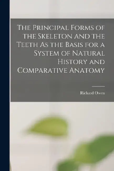 The Principal Forms of the Skeleton and the Teeth As the Basis for a System of Natural History and Comparative Anatomy by Richard Owen