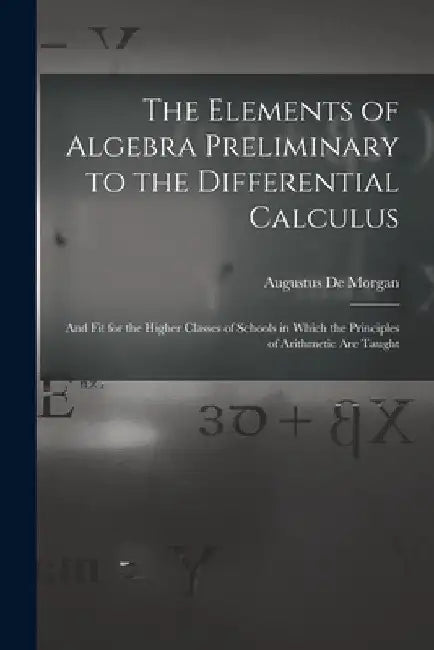 The Elements of Algebra Preliminary to the Differential Calculus: And Fit for the Higher Classes of Schools in Which the Principles of Arithmetic Are by Augustus de Morgan