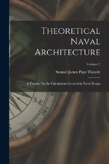 Theoretical Naval Architecture: A Treatise On the Calculations Involved in Naval Design; Volume 2 by Samuel James Pope Thearle