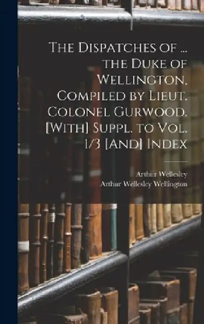 The Dispatches of ... the Duke of Wellington, Compiled by Lieut. Colonel Gurwood. [With] Suppl. to Vol. 1/3 [And] Index by Arthur Wellesley Wellington