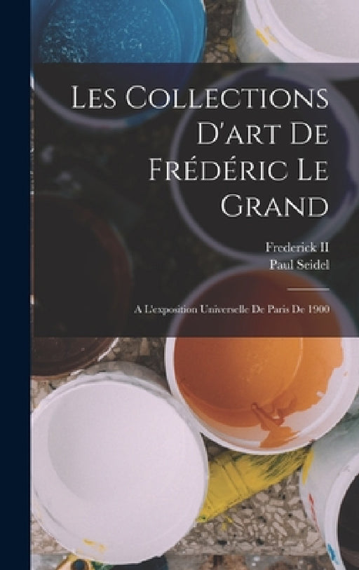 Les Collections D'art De Frédéric Le Grand: A L'exposition Universelle De Paris De 1900 by II Frederick, Paul Seidel
