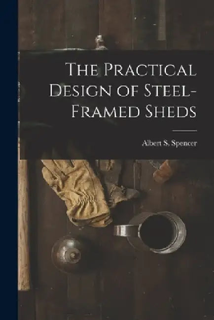 The Practical Design of Steel-Framed Sheds by Albert S. Spencer