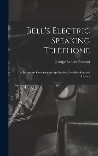 Bell's Electric Speaking Telephone: Its Invention, Construction, Application, Modification, and History by George Bartlett Prescott