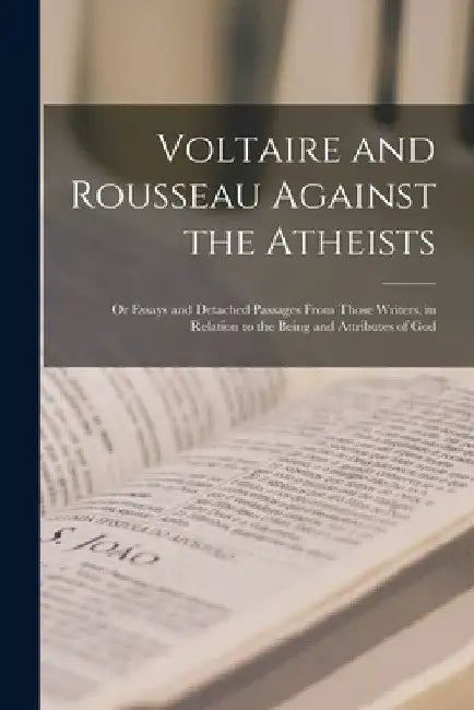 Voltaire and Rousseau Against the Atheists: Or Essays and Detached Passages From Those Writers, in Relation to the Being and Attributes of God by Anonymous