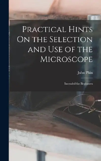 Practical Hints On the Selection and Use of the Microscope: Intended for Beginners by John Phin
