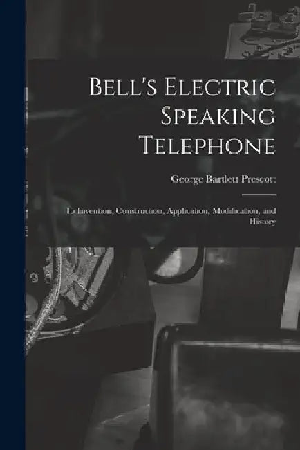Bell's Electric Speaking Telephone: Its Invention, Construction, Application, Modification, and History by George Bartlett Prescott