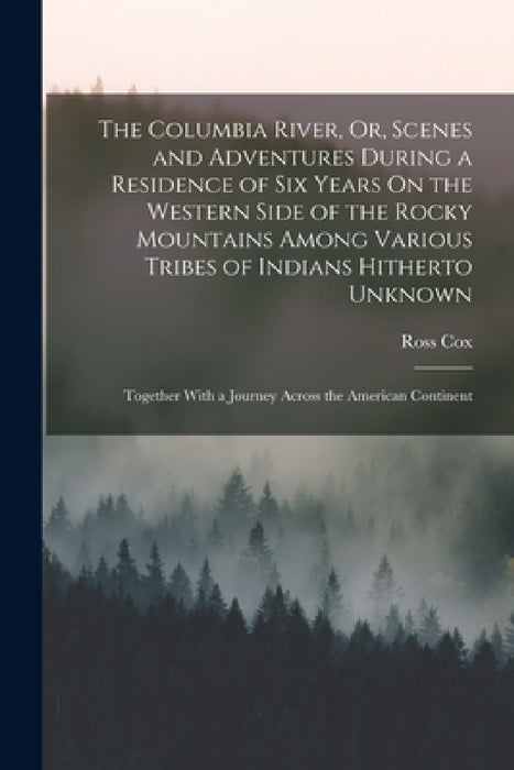 The Columbia River, Or, Scenes and Adventures During a Residence of Six Years On the Western Side of the Rocky Mountains Among Various Tribes of India by Ross Cox