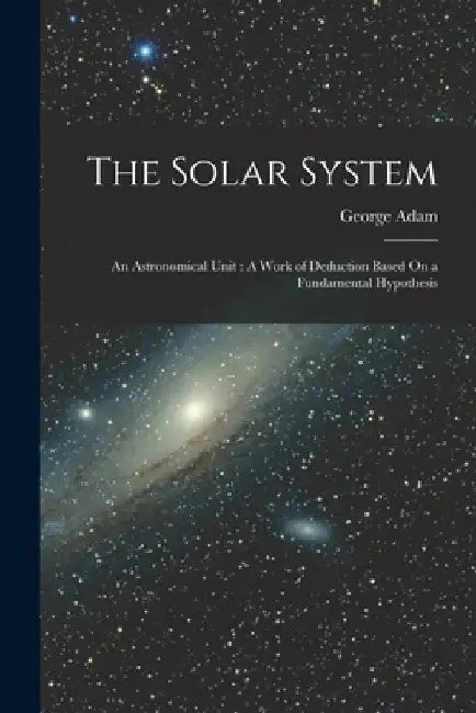 The Solar System: An Astronomical Unit: A Work of Deduction Based On a Fundamental Hypothesis by George Adam