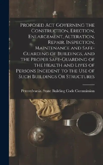 Proposed Act Governing the Construction, Erection, Enlargement, Alteration, Repair, Inspection, Maintenance and Safe-Guarding of Buildings, and the Pr by Pennsylvania State Building Code Com