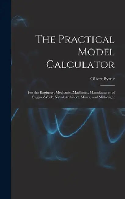 The Practical Model Calculator: For the Engineer, Mechanic, Machinist, Manufacturer of Engine-Work, Naval Architect, Miner, and Millwright by Oliver Byrne
