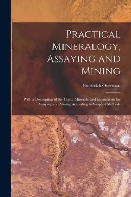 Practical Mineralogy, Assaying and Mining: With a Description of the Useful Minerals, and Instructions for Assaying and Mining According to Simplest M by Frederick Overman